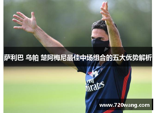 萨利巴 乌帕 楚阿梅尼最佳中场组合的五大优势解析