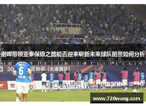 谢晖带领亚泰保级之路能否迎来崭新未来球队前景如何分析